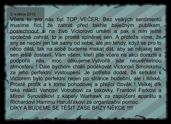 3. května 2015 Včera to pro nás byl TOP VEČER. Bez velkých sentimentů musíme říct, že zahrát před takhle báječným publikem, poslechnout si na živo Victorovo umění a pak s ním ještě společně zahrát, to je prostě splněnej sen. A protože víme, že sny se neplní jen tak samy od sebe, ale jen tehdy, když se pro to něco dělá, tak na sobě budeme makat dát, aby se nějakej ten sen ještě dostavil. Vám všem, kteří jste včera na akci dorazili a podpořili nás, moc děkujeme.Vytvořili jste neuvěřitelnou atmosféru ! Dále bychom chtěli poděkovat Victorovi Smolskimu za jeho perfektní vystoupení. Je potřeba dodat, že setkání s Victorem bylo perfektní nejen po stránce hudební, ale i lidské. Prostě profík a k tomu pohodovej a přející člověk ! Velkej dík také náleží Vencovi Votrubovi za tiskovky, Frantovi Farkovi a Mírovi Syrovátkovi z kapely Warhawk za zapůjčení aparátu a Richardovi Harrimu Harušťákovi za organizační pomoc.  DÍKY A BUDEME SE TĚŠIT ZASE BRZY NĚKDE !!!!